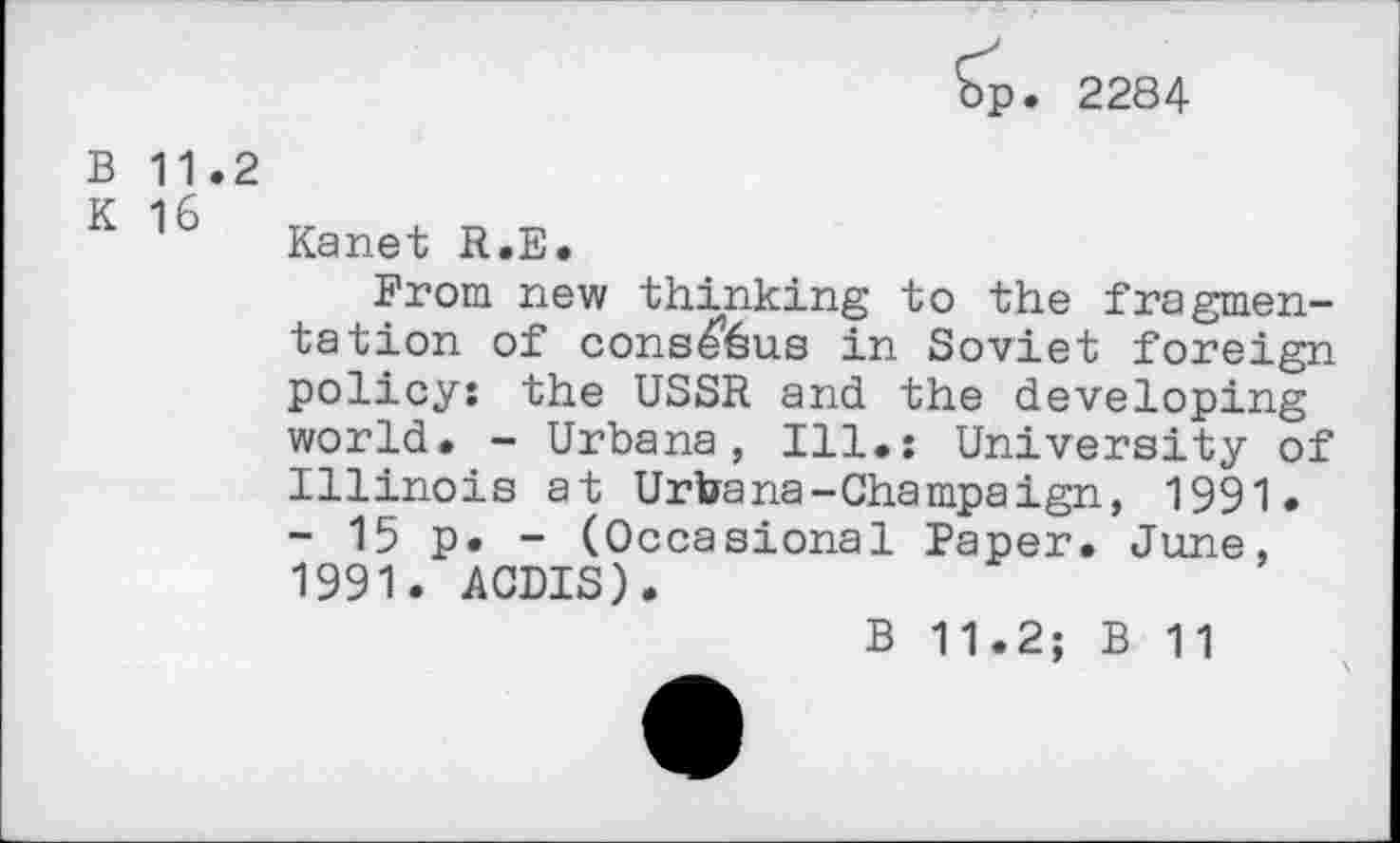 ﻿p. 2284
B 11.2
K 16 Kanet R.E.
From new thinking to the fragmentation of cons^&us in Soviet foreign policy: the USSR and the developing world. - Urbana, Ill.: University of Illinois at Urbana-Champaign, 1991. - 15 p. - (Occasional Paper. June, 1991. ACDIS).
B 11.2; B 11